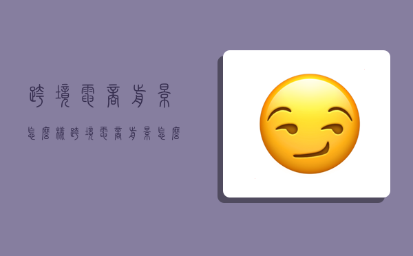 跨境电商前景怎么样,跨境电商前景怎么样?-图1
