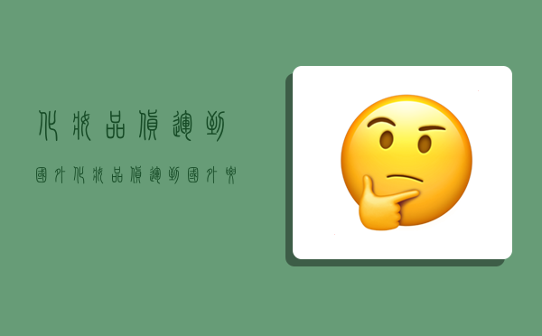 化妆品货运到国外,化妆品货运到国外要交税吗-图1