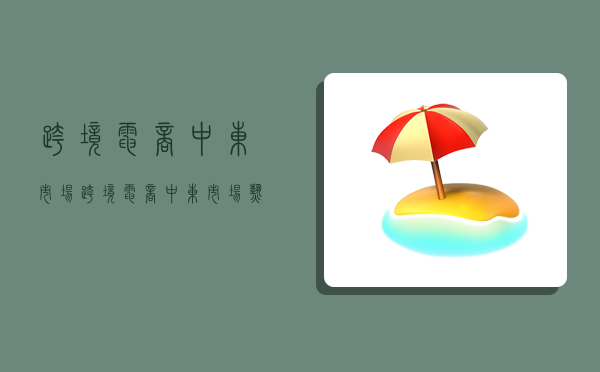 跨境电商中东市场,跨境电商中东市场热销产品-图1