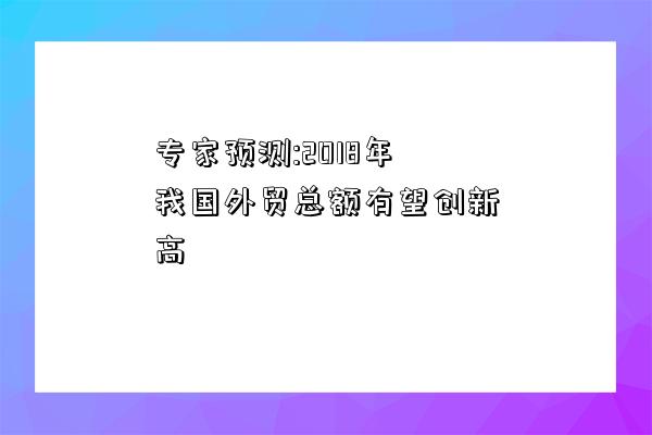 专家预测:2018年我国外贸总额有望创新高-图1